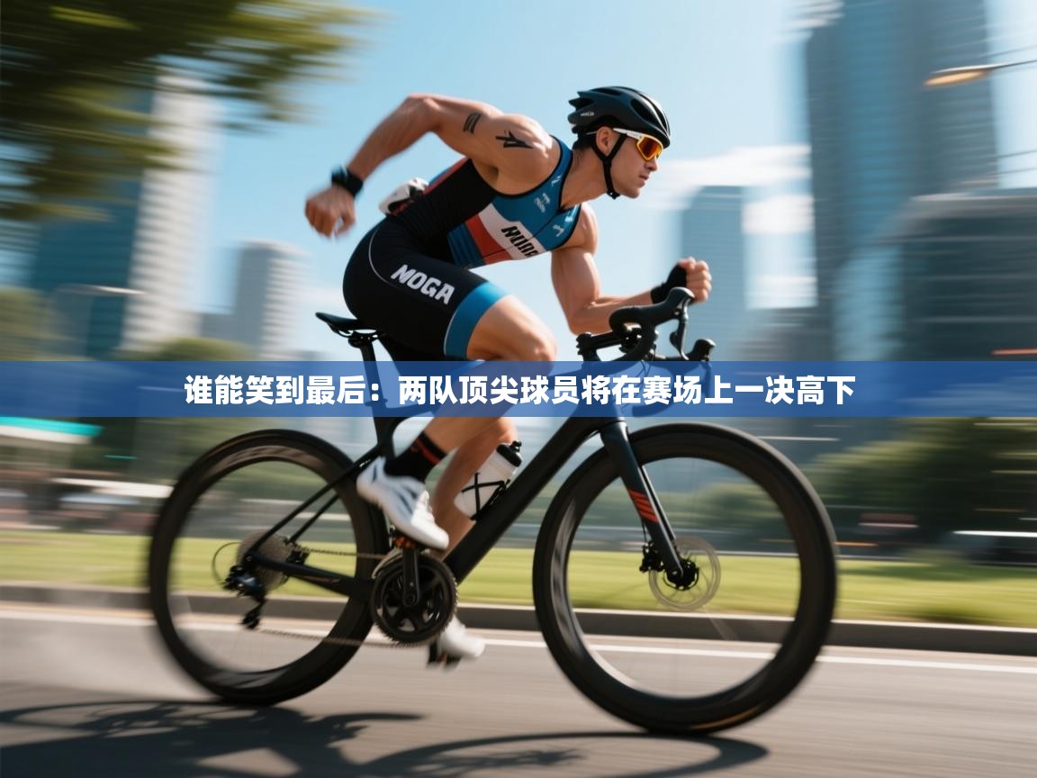 开云体育登录入口-谁能笑到最后:两队顶尖球员将在赛场上一决高下 第4张