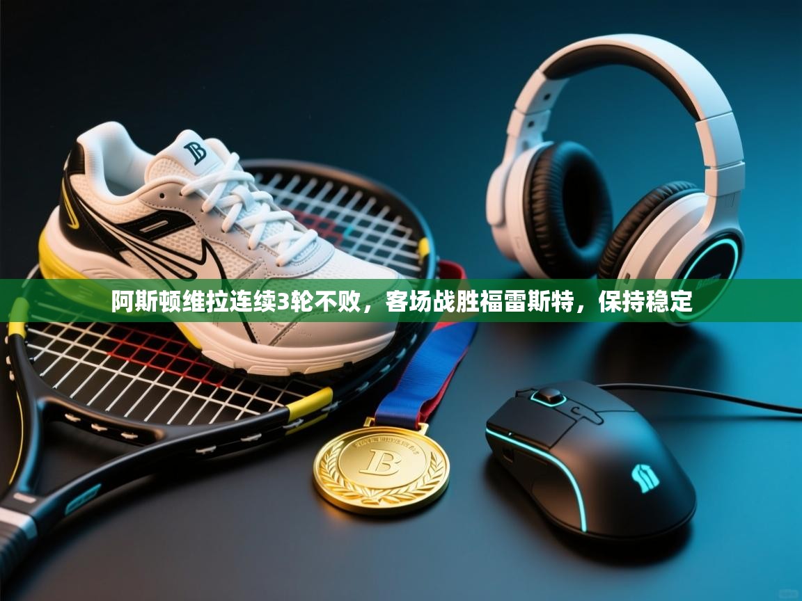 开云数据-阿斯顿维拉连续3轮不败，客场战胜福雷斯特，保持稳定